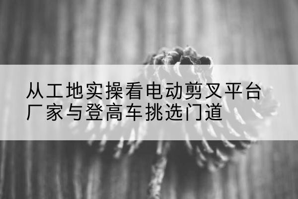 尤溪电动剪叉升降平台厂家-从工地实操看电动剪叉平台厂家与登高车挑选门道