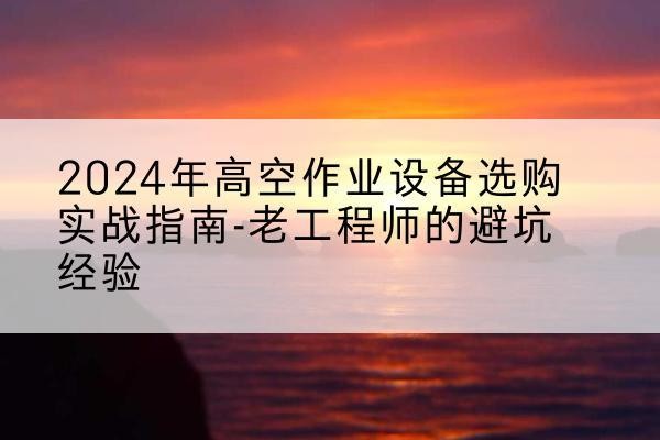尤溪高空作业升降机厂家推荐-2024年高空作业设备选购实战指南-老工程师的避坑经验