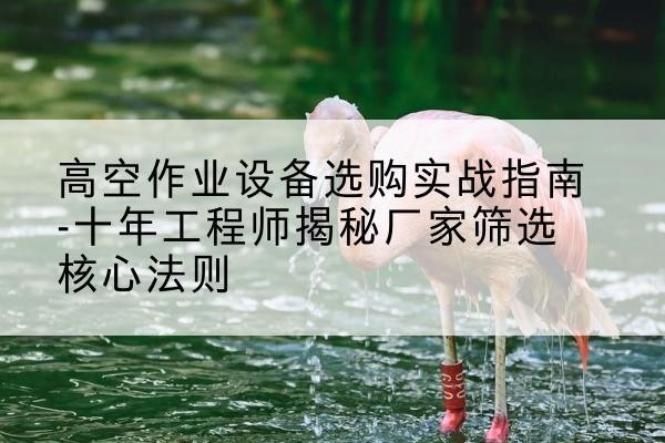 尤溪剪叉式升降机厂家-高空作业设备选购实战指南-十年工程师揭秘厂家筛选核心法则