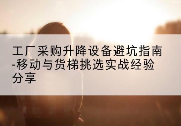 尤溪移动式升降机怎么选-工厂采购升降设备避坑指南-移动与货梯挑选实战经验分享