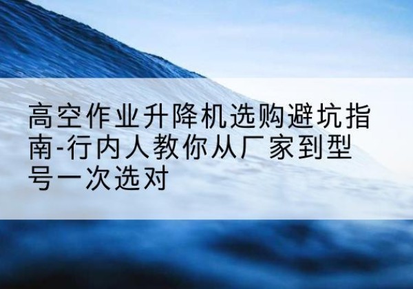 尤溪升降平台厂家-高空作业升降机选购避坑指南-行内人教你从厂家到型号一次选对