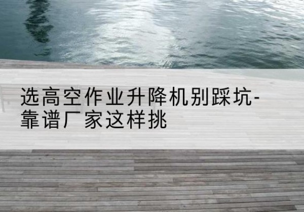 尤溪剪叉式升降机厂家-选高空作业升降机别踩坑-靠谱厂家这样挑