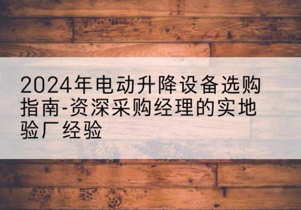 尤溪电动剪叉升降平台厂家-2024年电动升降设备选购指南-资深采购经理的实地验厂经验