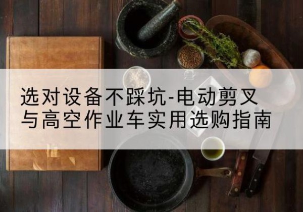 尤溪电动剪叉升降平台怎么选-选对设备不踩坑-电动剪叉与高空作业车实用选购指南