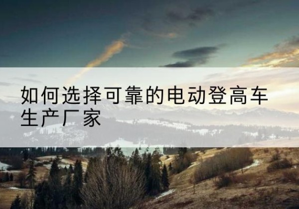 尤溪电动登高车厂家-如何选择可靠的电动登高车生产厂家