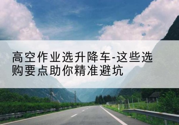 尤溪升降车厂家-高空作业选升降车-这些选购要点助你*避坑