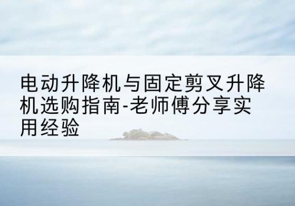 尤溪电动升降机怎么选-电动升降机与固定剪叉升降机选购指南-老师傅分享实用经验