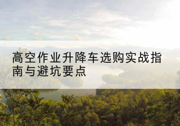 尤溪升降车怎么选-高空作业升降车选购实战指南与避坑要点
