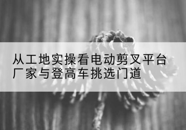 尤溪电动剪叉升降平台厂家-从工地实操看电动剪叉平台厂家与登高车挑选门道
