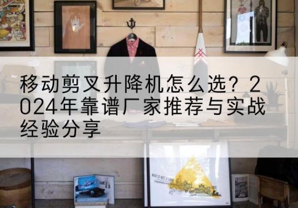 尤溪升降平台厂家推荐-移动剪叉升降机怎么选？2024年靠谱厂家推荐与实战经验分享