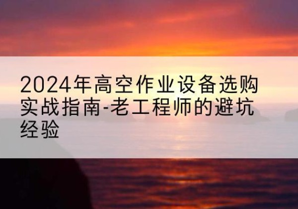 尤溪高空作业升降机厂家推荐-2024年高空作业设备选购实战指南-老工程师的避坑经验