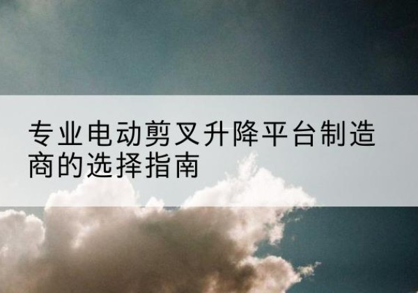 尤溪电动剪叉升降平台厂家-专业电动剪叉升降平台制造商的选择指南